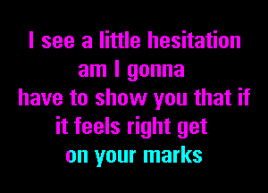 I see a little hesitation
am I gonna
have to show you that if
it feels right get
on your marks