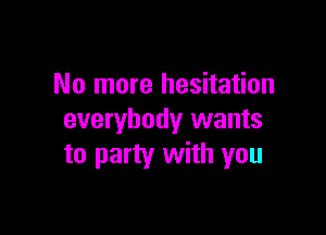No more hesitation

everybody wants
to party with you