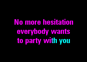 No more hesitation

everybody wants
to party with you