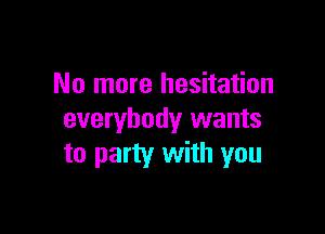 No more hesitation

everybody wants
to party with you