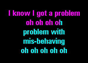 I know I got a problem
oh oh oh oh

problem with
mis-behaving
oh oh oh oh oh