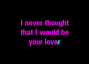 I never thought

that I would be
your lover