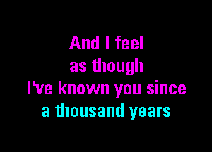 And I feel
asthough

I've known you since
a thousand years