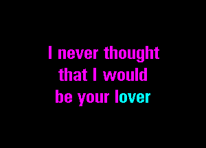 I never thought

that I would
be your lover