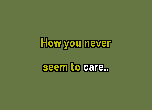 How you never

seem to care..