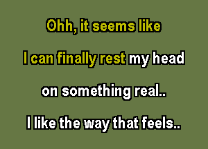 Ohh, it seems like

I can finally rest my head

on something real..

I like the way that feels..