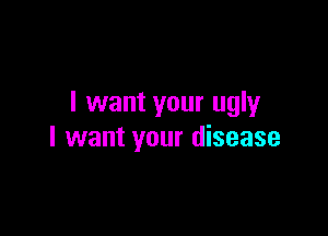 I want your ugly

I want your disease