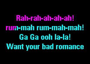 Rah-rah-ah-ah-ah!
rum-mah rum-mah-mah!
Ga Ga ooh la-la!
Want your bad romance