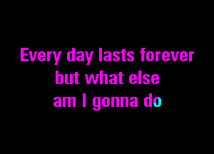 Every day lasts forever

but what else
am I gonna do
