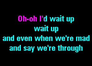 Oh-oh I'd wait up
wait up

and even when we're mad
and say we're through