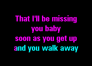 That I'll be missing
you baby

soon as you get up
and you walk away