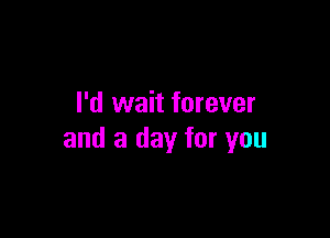 I'd wait forever

and a day for you