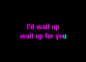 I'd wait up

wait up for you