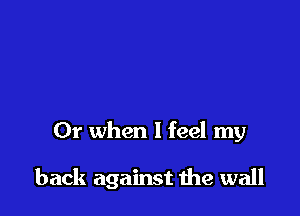 Or when I feel my

back against me wall