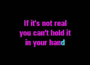 If it's not real

you can't hold it
in your hand