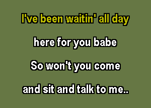 I've been waitin' all day

here for you babe
So won't you come

and sit and talk to me..