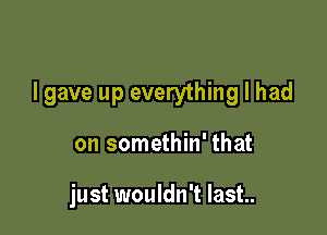 I gave up everything I had

on somethin' that

just wouldn't Iast..