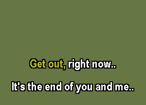 Get out, right now..

It's the end of you and me..