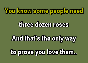 You know some people need

three dozen roses

And that's the only way

to prove you love them..