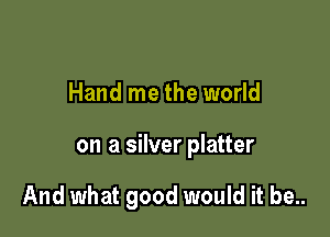 Hand me the world

on a silver platter

And what good would it be..