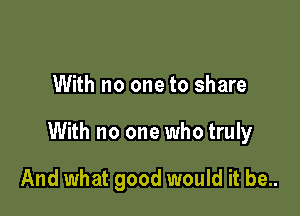 With no one to share

With no one who truly

And what good would it be..