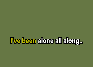 I've been alone all along..