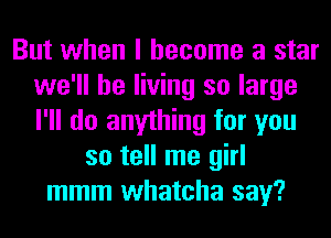 But when I become a star
we'll be living so large
I'll do anything for you

so tell me girl
mmm whatcha say?