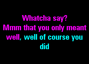 Whatcha say?
Mmm that you only meant

well, well of course you
did