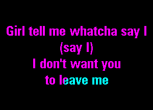 Girl tell me whatcha say I
(say I)

I don't want you
to leave me