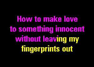 How to make love
to something innocent
without leaving my
fingerprints out