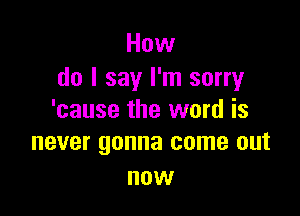 How
do I say I'm sorry

'cause the word is
never gonna come out

now