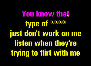 You know that

just don't work on me
listen when they're
trying to flirt with me