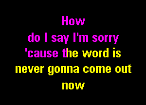 How
do I say I'm sorry

'cause the word is
never gonna come out

now