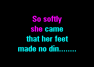 So softly
she came

that her feet
made no din ........