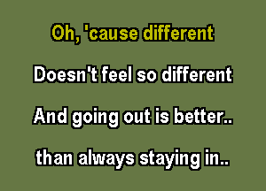 0h, 'cause different
Doesn't feel so different

And going out is better..

than always staying in..