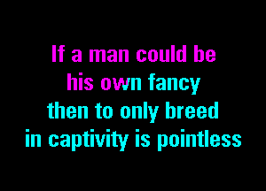If a man could be
his own fancy

then to only breed
in captivity is pointless