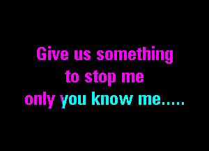 Give us something

to stop me
only you know me .....