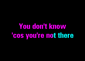 You don't know

'cos you're not there