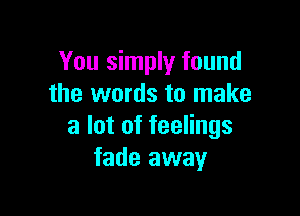 You simply found
the words to make

a lot of feelings
fade away