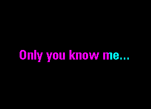 Only you know me...