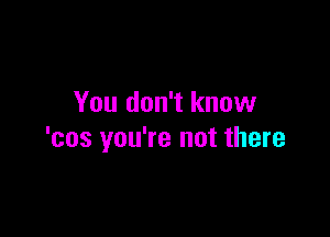 You don't know

'cos you're not there