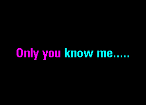 Only you know me .....