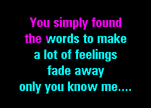 You simply found
the words to make

a lot of feelings
fade away
only you know me....