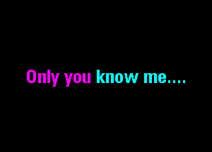 Only you know me....