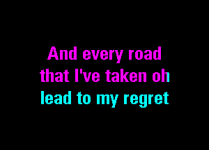 And every road

that I've taken oh
lead to my regret