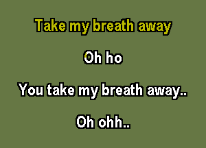 Take my breath away
Oh ho

You take my breath away..

0h ohh..