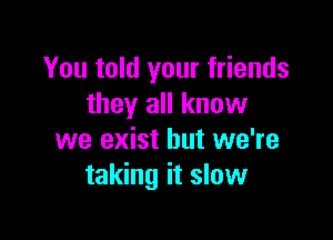 You told your friends
they all know

we exist but we're
taking it slow