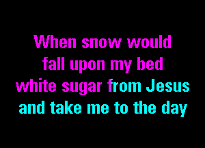 When snow would
fall upon my bed
white sugar from Jesus
and take me to the day