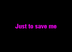 Just to save me