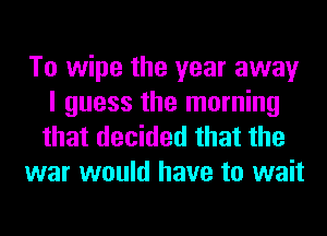 To wipe the year away
I guess the morning

that decided that the
war would have to wait